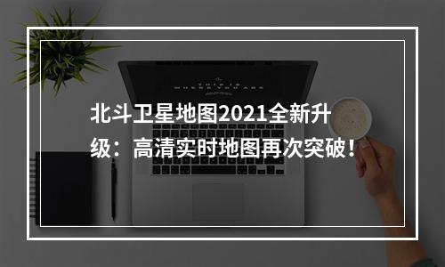 北斗卫星地图2021全新升级：高清实时地图再次突破！