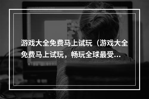 游戏大全免费马上试玩（游戏大全免费马上试玩，畅玩全球最受欢迎的游戏）