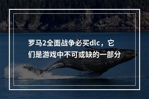 罗马2全面战争必买dlc，它们是游戏中不可或缺的一部分