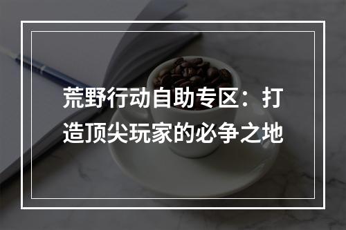 荒野行动自助专区：打造顶尖玩家的必争之地