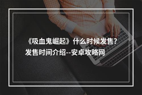 《吸血鬼崛起》什么时候发售？发售时间介绍--安卓攻略网