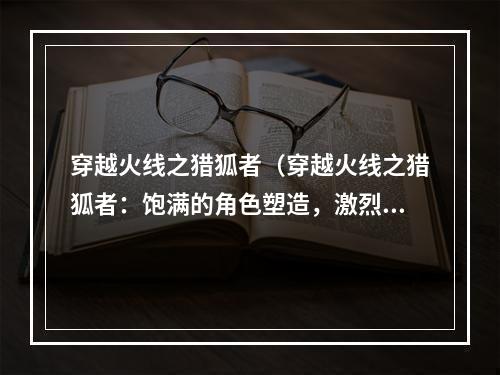 穿越火线之猎狐者（穿越火线之猎狐者：饱满的角色塑造，激烈的q战战斗！）