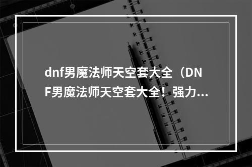 dnf男魔法师天空套大全（DNF男魔法师天空套大全！强力输出，打爆全场！）