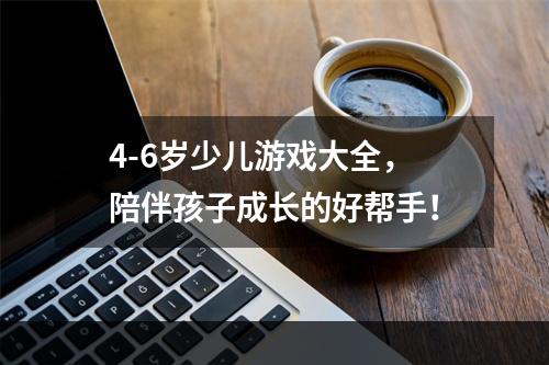 4-6岁少儿游戏大全，陪伴孩子成长的好帮手！