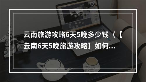 云南旅游攻略6天5晚多少钱（【云南6天5晚旅游攻略】如何玩转云南最美景点）