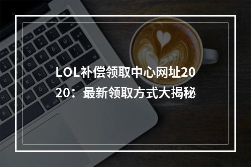 LOL补偿领取中心网址2020：最新领取方式大揭秘