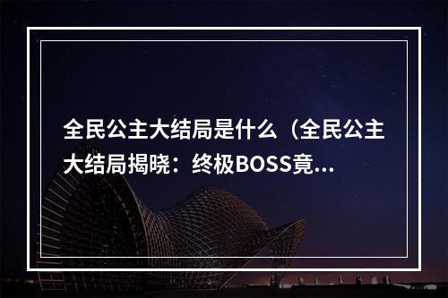 全民公主大结局是什么（全民公主大结局揭晓：终极BOSS竟是这个人？）