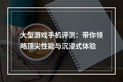 大型游戏手机评测：带你领略顶尖性能与沉浸式体验