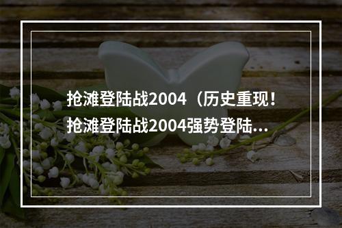 抢滩登陆战2004（历史重现！抢滩登陆战2004强势登陆新媒体）