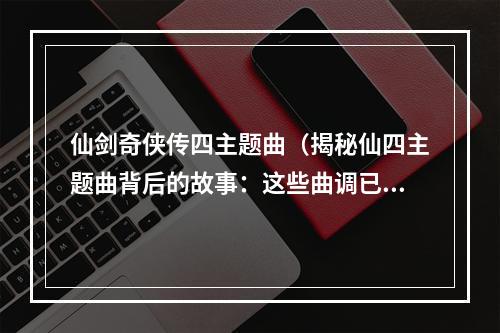 仙剑奇侠传四主题曲（揭秘仙四主题曲背后的故事：这些曲调已经被你忽略了！）