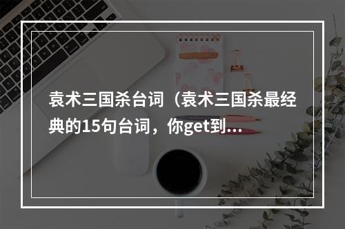 袁术三国杀台词（袁术三国杀最经典的15句台词，你get到了吗？）