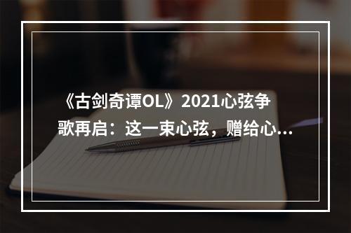 《古剑奇谭OL》2021心弦争歌再启：这一束心弦，赠给心仪的ta！--游戏攻略网