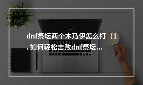 dnf祭坛两个木乃伊怎么打（1. 如何轻松击败dnf祭坛中的两个恶魔木乃伊？）