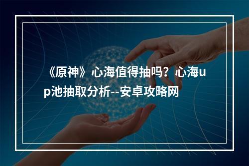 《原神》心海值得抽吗？心海up池抽取分析--安卓攻略网