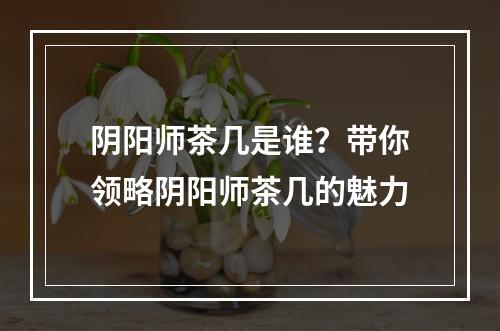 阴阳师茶几是谁？带你领略阴阳师茶几的魅力