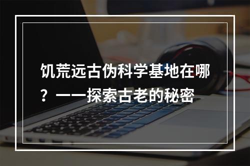 饥荒远古伪科学基地在哪？一一探索古老的秘密