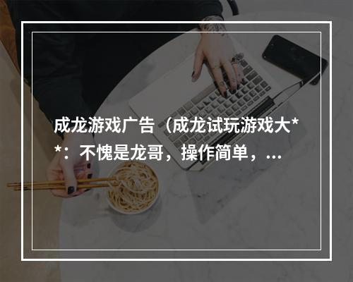 成龙游戏广告（成龙试玩游戏大**：不愧是龙哥，操作简单，剧情惊艳！）