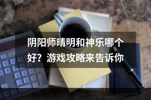 阴阳师晴明和神乐哪个好？游戏攻略来告诉你