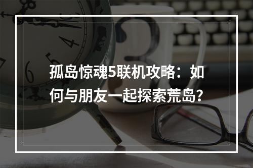 孤岛惊魂5联机攻略：如何与朋友一起探索荒岛？