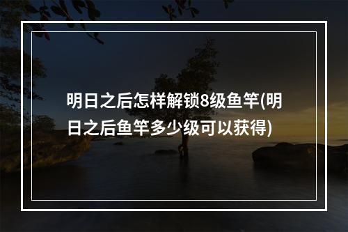 明日之后怎样解锁8级鱼竿(明日之后鱼竿多少级可以获得)