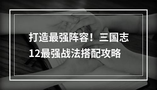 打造最强阵容！三国志12最强战法搭配攻略