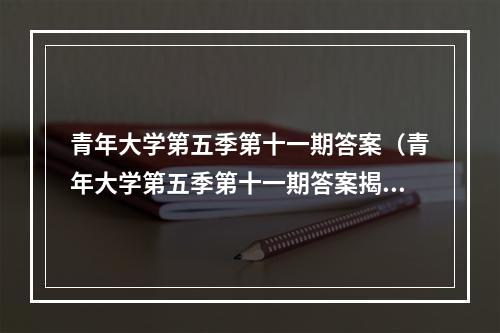 青年大学第五季第十一期答案（青年大学第五季第十一期答案揭晓！）