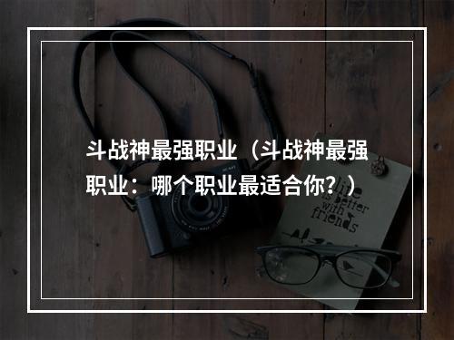 斗战神最强职业（斗战神最强职业：哪个职业最适合你？）