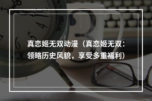 真恋姬无双动漫（真恋姬无双：领略历史风貌，享受多重福利）