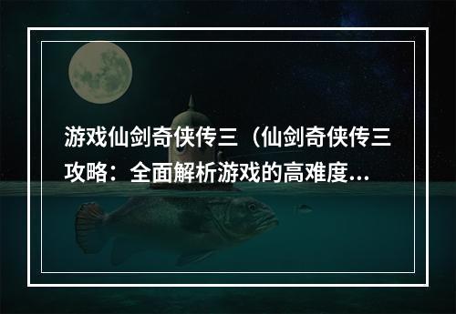 游戏仙剑奇侠传三（仙剑奇侠传三攻略：全面解析游戏的高难度挑战！）