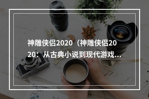 神雕侠侣2020（神雕侠侣2020：从古典小说到现代游戏的重塑）