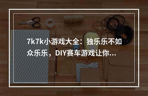 7k7k小游戏大全：独乐乐不如众乐乐，DIY赛车游戏让你释放速度激情