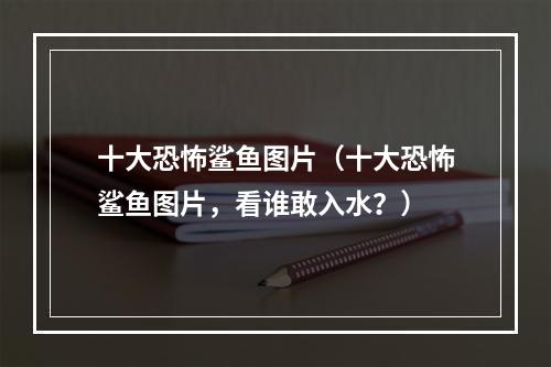 十大恐怖鲨鱼图片（十大恐怖鲨鱼图片，看谁敢入水？）