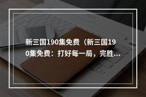 新三国190集免费（新三国190集免费：打好每一局，完胜三国乱世）