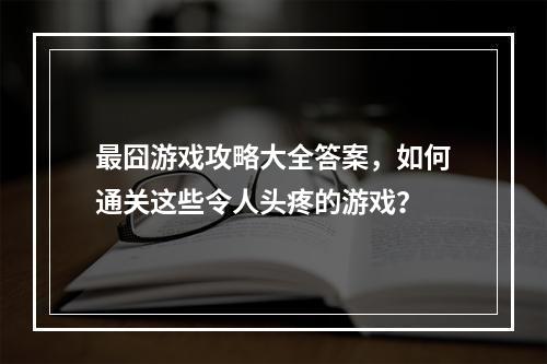 最囧游戏攻略大全答案，如何通关这些令人头疼的游戏？