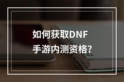 如何获取DNF手游内测资格？