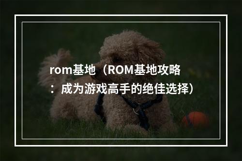 rom基地（ROM基地攻略：成为游戏高手的绝佳选择）