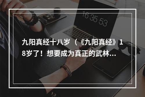 九阳真经十八岁（《九阳真经》18岁了！想要成为真正的武林高手吗？快来了解这款经典武侠游戏吧！）