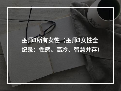 巫师3所有女性（巫师3女性全纪录：性感、高冷、智慧并存）