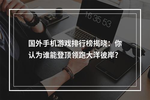 国外手机游戏排行榜揭晓：你认为谁能登顶领跑大洋彼岸？