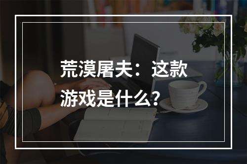 荒漠屠夫：这款游戏是什么？