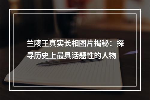 兰陵王真实长相图片揭秘：探寻历史上最具话题性的人物