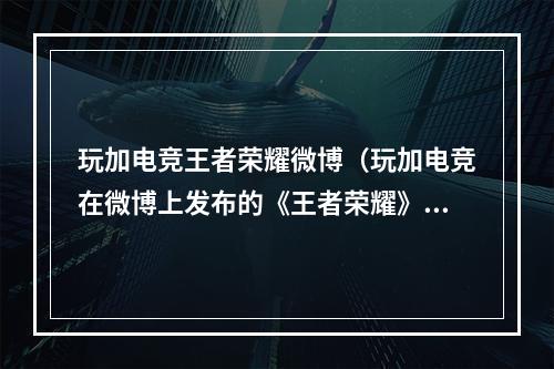 玩加电竞王者荣耀微博（玩加电竞在微博上发布的《王者荣耀》攻略，你不能错过！）