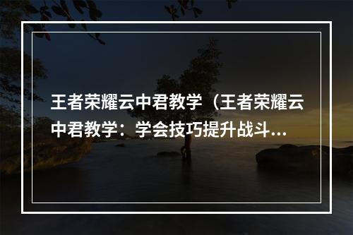 王者荣耀云中君教学（王者荣耀云中君教学：学会技巧提升战斗力）