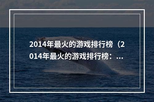 2014年最火的游戏排行榜（2014年最火的游戏排行榜：让您重温当年的经典游戏！）