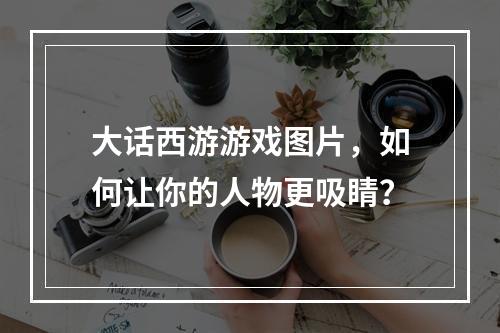 大话西游游戏图片，如何让你的人物更吸睛？