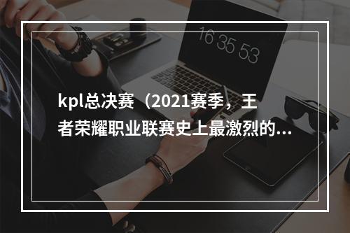 kpl总决赛（2021赛季，王者荣耀职业联赛史上最激烈的决战！）