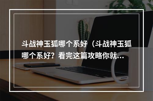 斗战神玉狐哪个系好（斗战神玉狐哪个系好？看完这篇攻略你就知道啦！）