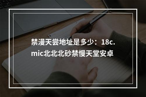 禁漫天尝地址是多少：18c.mic北北北砂禁慢天堂安卓