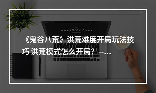 《鬼谷八荒》洪荒难度开局玩法技巧 洪荒模式怎么开局？--安卓攻略网