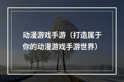 动漫游戏手游（打造属于你的动漫游戏手游世界）